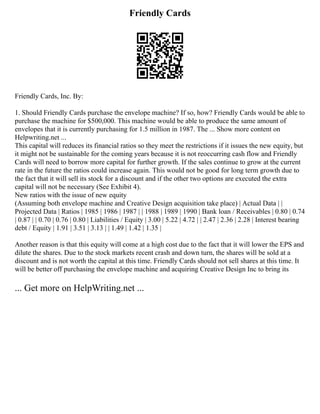 Friendly Cards
Friendly Cards, Inc. By:
1. Should Friendly Cards purchase the envelope machine? If so, how? Friendly Cards would be able to
purchase the machine for $500,000. This machine would be able to produce the same amount of
envelopes that it is currently purchasing for 1.5 million in 1987. The ... Show more content on
Helpwriting.net ...
This capital will reduces its financial ratios so they meet the restrictions if it issues the new equity, but
it might not be sustainable for the coming years because it is not reoccurring cash flow and Friendly
Cards will need to borrow more capital for further growth. If the sales continue to grow at the current
rate in the future the ratios could increase again. This would not be good for long term growth due to
the fact that it will sell its stock for a discount and if the other two options are executed the extra
capital will not be necessary (See Exhibit 4).
New ratios with the issue of new equity
(Assuming both envelope machine and Creative Design acquisition take place) | Actual Data | |
Projected Data | Ratios | 1985 | 1986 | 1987 | | 1988 | 1989 | 1990 | Bank loan / Receivables | 0.80 | 0.74
| 0.87 | | 0.70 | 0.76 | 0.80 | Liabilities / Equity | 3.00 | 5.22 | 4.72 | | 2.47 | 2.36 | 2.28 | Interest bearing
debt / Equity | 1.91 | 3.51 | 3.13 | | 1.49 | 1.42 | 1.35 |
Another reason is that this equity will come at a high cost due to the fact that it will lower the EPS and
dilute the shares. Due to the stock markets recent crash and down turn, the shares will be sold at a
discount and is not worth the capital at this time. Friendly Cards should not sell shares at this time. It
will be better off purchasing the envelope machine and acquiring Creative Design Inc to bring its
... Get more on HelpWriting.net ...
 