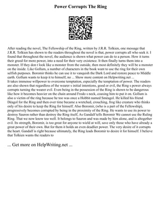 Power Corrupts The Ring
After reading the novel, The Fellowship of the Ring, written by J.R.R. Tolkien, one message that
J.R.R. Tolkien has shown to the readers throughout the novel is that, power corrupts all who seek it. I
found that throughout the novel, the audience is shown what power can do to a person. How it turns
their greed for more power, into a need for their very existence. It then finally turns them into a
monster. If they don t look like a monster from the outside, then most definitely they will be a monster
on the inside. Like Gollum, a number of characters in the book want to use the ring for their own
selfish purposes. Boromir thinks he can use it to vanquish the Dark Lord and restore peace to Middle
earth. Gollum wants to keep it to himself, no ... Show more content on Helpwriting.net ...
It takes immense willpower to overcome temptation, especially the temptation of power. The readers
are also shown that regardless of the wearer s initial intentions, good or evil, the Ring s power always
corrupts turning the wearer evil. Even being in the possession of the Ring is shown to be dangerous
like how it becomes heavier on the chain around Frodo s neck, coaxing him to put it on. Gollum is
also a victim of the ring because he too was once a Hobbit named Sméagol. He killed his friend
Déagol for the Ring and then over time became a wretched, crouching, frog like creature who thinks
only of his desire to keep the Ring for himself. Also Boromir, (who is a part of the Fellowship),
progressively becomes corrupted by being in the proximity of the Ring. He wants to use its power to
destroy Sauron rather than destroy the Ring itself, As Gandalf tells Boromir We cannot use the Ruling
Ring. That we now know too well. It belongs to Sauron and was made by him alone, and is altogether
evil. Its strength, Boromir, is too great for anyone to wield at will, save only those who have already a
great power of their own. But for them it holds an even deadlier power. The very desire of it corrupts
the heart. Gandalf is right because ultimately, the Ring leads Boromir to desire it for himself. I believe
that Tolkien wants the readers to
... Get more on HelpWriting.net ...
 