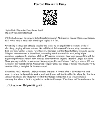 Football Discursive Essay
Higher Folio Discursive Essay Jamie Smith
The sport with the Midas touch
Will football one day be played with balls made from gold? At its current rate, anything could happen,
but it would have to have a few brand logos stapled to it first.
Advertising is a huge part of today s society and today, we are engulfed by a cosmetic world of
advertising, playing with our opinions like a child with their toys on Christmas; they can make us
think how they want us to think. Now this world has taken over the Beautiful Game too and it s going
full speed to the centre of it. In stadiums, advertising boards surround the pitch, using bright
animations to get crowd s attention; while on TV screens, companies have huge sponsorships with the
major competitions like major bank Barclays partnership with England s Premier League that lasted
fifteen years up until the current season. Naming rights, like the Emirates F.A Cup, a historic 100 year
old trophy, now named after an Asian airline company create this image of history being taken over by
commercialism, a metaphor for the new football.
Stadiums to Parks; Arenas to Lanes; Coliseums to Fields. A football team is associated with their
home. It s where the fans pile in week in week out, friends and families alike. It s where they live their
Saturday afternoons and where they worship their heroes on the pitch. It s a social hub and a
sanctuary. But where is the Kia nightclub or the Betfred Mosque. With almost half the stadiums in the
... Get more on HelpWriting.net ...
 
