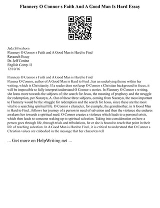 Flannery O Connor s Faith And A Good Man Is Hard Essay
Jada Silverhorn
Flannery O Connor s Faith and A Good Man is Hard to Find
Research Essay
Dr. Jeff Conine
English Comp. II
12/10/16
Flannery O Connor s Faith and A Good Man is Hard to Find
Flanner O Connor, author of A Good Man is Hard to Find , has an underlying theme within her
writing, which is Christianity. If a reader does not keep O Connor s Christian background in focus, it
will be impossible to fully interpret/understand O Connor s stories. In Flannery O Connor s writing,
she leans more towards the subjects of: the search for Jesus, the meaning of prophecy and the struggle
for redemption, per Nazaryn, A. Out of these three subjects, coming from Nazaryn, the most important
to Flannery would be the struggle for redemption and the search for Jesus, since these are the most
vital to a searching spiritual life. O Connor s character, for example, the grandmother, in A Good Man
is Hard to Find , follows her journey of a person in need of salvation and then the violence she endures
awakens her towards a spiritual need. O Connor creates a violence which leads to a personal crisis,
which then leads to someone waking up to spiritual salvation. Taking into consideration on how a
person goes through life, through trials and tribulations, he or she is bound to reach that point in their
life of reaching salvation. In A Good Man is Hard to Find , it is critical to understand that O Connor s
Christian values are embodied in the message that her characters tell
... Get more on HelpWriting.net ...
 