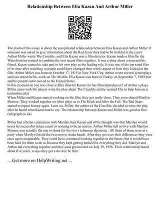 Relationship Between Elia Kazan And Arthur Miller
The claim of this essay is about the complicated relationship between Elia Kazan and Arthur Miller If
someone was asked to give information about the Red Scare they had to be truthful in the court.
Arthur Miller wrote The Crucible, and Elia Kazan was a film director. Kazan made a film On the
Waterfront he wanted to combine the two recent films together. It was a story about a man and his
friend, Kazan wanted to take part in his own play as the leading role. It was one of the top rated film
of its time after watching it people could have changed their whole aspect of how they looked at the
film. Arthur Miller was born on October 17, 1915 in New York City. Arthur wrote several screenplays
and was noted for his work on The Misfits. Elia Kazan was born in Turkey on September 7, 1909 him
and his parents later moved to the United States.
In this moment no one was close to film director Kazan, he has filmed/produced 2 of Arthur s plays.
Miller came with the idea to write the play about The Crucible and he wanted Elia to help him on it.
(columbia.edu)
When Miller and Kazan started working on the film, they got really close. They even shared Marilyn
Monroe. They worked together on other plays as in The Hook and After the Fall. The Red Scars
started to repeat history again. Later on, Miller, the author of the Crucible, decided to write the play
after he heard what Kazan had to say. The relationship between Kazan and Miller was good at first.
(telegraph.co.uk)
Miller had a better connection with Marilyn then Kazan and all he thought was that Marilyn would
never be successful in her career in wanting to be an actress. Arthur Miller fell in love with Marilyn.
Monroe was actually the one to thank for the two s infamous decisions . All three of them were at a
party when Marilyn forced the two men to shake hands. After they got over their differences they were
once again inseparable. They could have continued working together in the future, but it would have
been hard for them to do so because they kept getting bashed for everything they did. Marilyn and
Arthur did everything together and they soon got married on July 29, 1956. Their relationship lasted
about five years, it says they got a divorce bc their
... Get more on HelpWriting.net ...
 