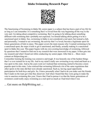 Idaho Swimming Research Paper
The Sanctioning of Swimming in Idaho My senior paper is a subject that has been a part of my life for
as long as I can remember. It is something that I ve loved from the very beginning all the way to the
very end. I m taking about competitive swimming. But I m going to be talking about something
different with swimming that s probably not expected, I m instead talking about getting it to be a
sanctioned sport in Idaho. See, swimming in Idaho is not considered a real sport, but instead a club,
and personally, I wanted to see swimming, the activity that I ve loved, become a legitimate sport for
future generations of kids to enjoy. This paper covers the main reasons why I wanted swimming to be
a sanctioned sport, the steps it took to get it sanctioned, and finally, actually making it a sanctioned
sport in Idaho this year. This paper begins with my own existing knowledge of swimming, followed
by questions that I wanted to find out in my research that were answered in my paper. It then gets into
my research and what I found out while conducting my senior paper. After that is ... Show more
content on Helpwriting.net ...
I remember training the training was extensive and tough. It was honestly one of the hardest things
that I ve ever trained for in my life. And in my mind I really saw swimming in my mind and heart as a
true sport in this state. And as the years went on I realized that swimming started to become a more
popular sport in this state. I also realized that swimming followed a lot of the same regulations that
other sports in the state did that were already sanctioned. Such as, having equal opportunity
participation for both boys and girls. So, I knew personally what I had to do you make sure the friends
that I made on the team got what they deserved. And when I heard that they were going to make the
vote to sanction swimming this year, I knew that I had to pursue it so that the future generations of
swimmers could really enjoy swimming as a real sport as much as I had tried when I was
... Get more on HelpWriting.net ...
 