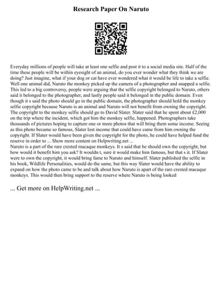 Research Paper On Naruto
Everyday millions of people will take at least one selfie and post it to a social media site. Half of the
time these people will be within eyesight of an animal, do you ever wonder what they think we are
doing? Just imagine, what if your dog or cat have ever wondered what it would be life to take a selfie.
Well one animal did, Naruto the monkey picked up the camera of a photographer and snapped a selfie.
This led to a big controversy, people were arguing that the selfie copyright belonged to Naruto, others
said it belonged to the photographer, and lastly people said it belonged in the public domain. Even
though it s said the photo should go in the public domain, the photographer should hold the monkey
selfie copyright because Naruto is an animal and Naruto will not benefit from owning the copyright.
The copyright to the monkey selfie should go to David Slater. Slater said that he spent about £2,000
on the trip where the incident, which got him the monkey selfie, happened. Photographers take
thousands of pictures hoping to capture one or more photos that will bring them some income. Seeing
as this photo became so famous, Slater lost income that could have came from him owning the
copyright. If Slater would have been given the copyright for the photo, he could have helped fund the
reserve in order to ... Show more content on Helpwriting.net ...
Naruto is a part of the rare crested macaque monkeys. It s said that he should own the copyright, but
how would it benefit him you ask? It wouldn t, sure it would make him famous, but that s it. If Slater
were to own the copyright, it would bring fame to Naruto and himself. Slater published the selfie in
his book, Wildlife Personalities, would do the same, but this way Slater would have the ability to
expand on how the photo came to be and talk about how Naruto is apart of the rare crested macaque
monkeys. This would then bring support to the reserve where Naruto is being looked
... Get more on HelpWriting.net ...
 
