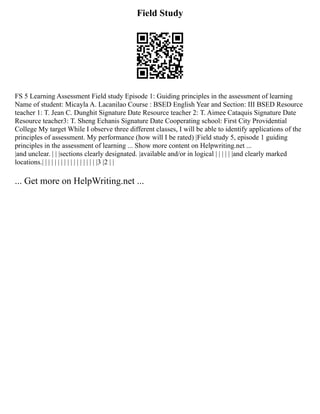 Field Study
FS 5 Learning Assessment Field study Episode 1: Guiding principles in the assessment of learning
Name of student: Micayla A. Lacanilao Course : BSED English Year and Section: III BSED Resource
teacher 1: T. Jean C. Dunghit Signature Date Resource teacher 2: T. Aimee Cataquis Signature Date
Resource teacher3: T. Sheng Echanis Signature Date Cooperating school: First City Providential
College My target While I observe three different classes, I will be able to identify applications of the
principles of assessment. My performance (how will I be rated) |Field study 5, episode 1 guiding
principles in the assessment of learning ... Show more content on Helpwriting.net ...
|and unclear. | | |sections clearly designated. |available and/or in logical | | | | | |and clearly marked
locations.| | | | | | | | | | | | | | | | | |3 |2 | |
... Get more on HelpWriting.net ...
 