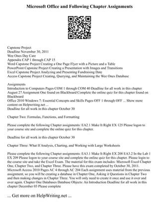 Microsoft Office and Following Chapter Assignments
Capstone Project
Deadline November 30, 2011
Wee Ones Day Care
Appendix CAP 1 through CAP 15
Word Capstone Project Creating a One Page Flyer with a Picture and a Table
PowerPoint Capstone Project Creating a Presentation with Images and Transitions
Excel Capstone Project Analyzing and Presenting Fundraising Date
Access Capstone Project Creating, Querying, and Maintaining the Wee Ones Database
Assignments
Introduction to Computers Pages COM 1 through COM 40 Deadline for all work in this chapter
August 27 Assignment One found on Blackboard Complete the online quiz for this chapter found on
Blackboard
Office 2010 Windows 7: Essential Concepts and Skills Pages OFF 1 through OFF ... Show more
content on Helpwriting.net ...
Deadline for all work in this chapter October 30
Chapter Two: Formulas, Functions, and Formatting
Please complete the following Chapter assignments: EA2.1 Make It Right EX 125 Please logon to
your course site and complete the online quiz for this chapter.
Deadline for all work in this chapter October 30
Chapter Three: What If Analysis, Charting, and Working with Large Worksheets
Please complete the following Chapter assignments: EA3.1 Make It Right EX 208 EA3.2 In the Lab 1
EX 209 Please logon to your course site and complete the online quiz for this chapter. Please login to
the course site and take the Excel Exam. The material for this exam includes: Microsoft Excel Chapter
One, Chapter Two, and Chapter Three. Please have this exam completed by October 30, 2011.
Microsoft Access 2010 Pages AC 4 through AC 204 Each assignment uses material from the previous
assignment, so you will be creating a database in Chapter One, Asking it Questions in Chapter Two
and then making changes in Chapter Three. You will only need to create it once and use it over and
over again. Chapter One Databases Database Objects: An Introduction Deadline for all work in this
chapter December 03 Please complete
... Get more on HelpWriting.net ...
 