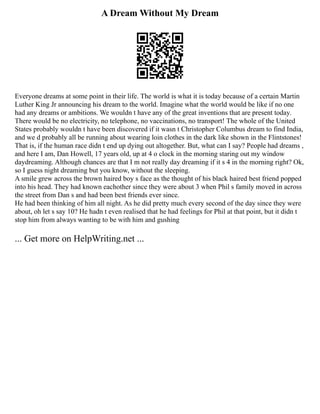 A Dream Without My Dream
Everyone dreams at some point in their life. The world is what it is today because of a certain Martin
Luther King Jr announcing his dream to the world. Imagine what the world would be like if no one
had any dreams or ambitions. We wouldn t have any of the great inventions that are present today.
There would be no electricity, no telephone, no vaccinations, no transport! The whole of the United
States probably wouldn t have been discovered if it wasn t Christopher Columbus dream to find India,
and we d probably all be running about wearing loin clothes in the dark like shown in the Flintstones!
That is, if the human race didn t end up dying out altogether. But, what can I say? People had dreams ,
and here I am, Dan Howell, 17 years old, up at 4 o clock in the morning staring out my window
daydreaming. Although chances are that I m not really day dreaming if it s 4 in the morning right? Ok,
so I guess night dreaming but you know, without the sleeping.
A smile grew across the brown haired boy s face as the thought of his black haired best friend popped
into his head. They had known eachother since they were about 3 when Phil s family moved in across
the street from Dan s and had been best friends ever since.
He had been thinking of him all night. As he did pretty much every second of the day since they were
about, oh let s say 10? He hadn t even realised that he had feelings for Phil at that point, but it didn t
stop him from always wanting to be with him and gushing
... Get more on HelpWriting.net ...
 