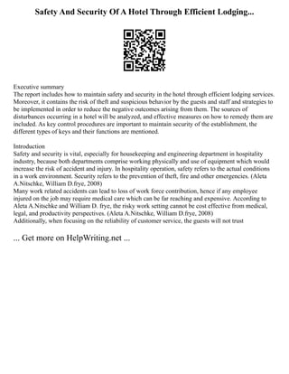 Safety And Security Of A Hotel Through Efficient Lodging...
Executive summary
The report includes how to maintain safety and security in the hotel through efficient lodging services.
Moreover, it contains the risk of theft and suspicious behavior by the guests and staff and strategies to
be implemented in order to reduce the negative outcomes arising from them. The sources of
disturbances occurring in a hotel will be analyzed, and effective measures on how to remedy them are
included. As key control procedures are important to maintain security of the establishment, the
different types of keys and their functions are mentioned.
Introduction
Safety and security is vital, especially for housekeeping and engineering department in hospitality
industry, because both departments comprise working physically and use of equipment which would
increase the risk of accident and injury. In hospitality operation, safety refers to the actual conditions
in a work environment. Security refers to the prevention of theft, fire and other emergencies. (Aleta
A.Nitschke, William D.frye, 2008)
Many work related accidents can lead to loss of work force contribution, hence if any employee
injured on the job may require medical care which can be far reaching and expensive. According to
Aleta A.Nitschke and William D. frye, the risky work setting cannot be cost effective from medical,
legal, and productivity perspectives. (Aleta A.Nitschke, William D.frye, 2008)
Additionally, when focusing on the reliability of customer service, the guests will not trust
... Get more on HelpWriting.net ...
 