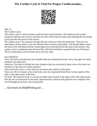 The Cardiac Cycle Is Vital For Proper Cardiovascular...
Task 1b
The Cardiac Cycle
The cardiac cycle is vital for proper cardiovascular system function. The cardiovascular system
transports nutrients and waste to and from the cells of the body the heart (and subsequently the cardiac
cycle) provides the power to this system.
The cardiac cycle is the sequence of steps that are carried out when the heart beats. There are two
main phases of the cardiac cycle; the diastolic phase and the systole phase. The diastole phase causes
the heart to fill with blood and the systole phase moves the blood from the heart to the arteries. One
cardiac cycle is completed when the heart fills with blood and then is pumped back out of the heart.
The two main phases can be broken down into four steps.
Key Definitions
Atria: The heart is divided into four chambers that are connected by heart valves, the upper two heart
chambers are called atria.
Ventricles: The heart is divided into four chambers that are connected by heart valves, the lower two
chambers of the heart are called ventricles.
Atrioventricular valves: a valve between an atrium and ventricle of the heart.
Vena cava: the two largest veins in the body, carry de oxygenated blood from various regions of the
body to the right atrium of the heart.
SA node: The sinoatrial node is a section of nodal tissue located in the upper wall of the right atrium.
Sets the rate of contraction for the heart. Spontaneously contracts and generates nerve impulses that
travel throughout the heart wall causing both
... Get more on HelpWriting.net ...
 