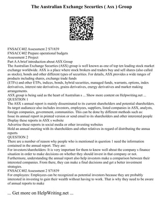 The Australian Exchange Securties ( Asx ) Group
FNSACC402 Assessment 2 S71839
FNSACC402 Prepare operational budgets
Assessment 2 Project
Part AA brief introduction about ASX Group
The Australian Exchange Securties (ASX) group is well known as one of top ten leading stock market
exchange worldwide. ASX is a place where stock brokers and traders buy and sell shares (also called
as stocks), bonds and other different types of securities. For details, ASX provides a wide ranges of
products including shares, exchange trade funds
(ETFs) and other ETPs, indices, bonds, hybrid securities, managed funds, warrants, options, index
derivatives, interest rate derivatives, grains derivatives, energy derivatives and market making
arrangements.
ASX group is being said as the heart of Australian s ... Show more content on Helpwriting.net ...
QUESTION 1
The ASX s annual report is mainly disseminated to its current shareholders and potential shareholders.
Its target audiancce also includes investors, employees, suppliers, listed companies in ASX, analysts,
foreign companies, government, communities. This can be done by different methods such as:
Issue its annual report in printed version or send email to its shareholders and other interested people
Display these reports in ASX s website
Advertise these reports in social media or other investing websites
Hold an annual meeting with its shareholders and other relatives in regard of distributing the annua
reports
QUESTION 2
There are a number of reason why people who is mentioned in question 1 need the information
contained in the annual report. They are:
For investors/shareholders: It is very important for them to know well about the company s finance
situation in order to make decisions on whether they should invest in that company or not.
Furthermore, understanding the annual report also help investors make a comparison between their
interested companies. From there, they can make a final decisions and get a better investment
strategies.
FNSACC402 Assessment 2 S71839
For employees: Employees can be recognized as potential investors because they are probably
interested in investing to gain their wealth without having to work. That is why they need to be aware
of annual reports to make
... Get more on HelpWriting.net ...
 