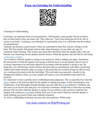 Essay on Listening for Understanding
Listening for Understanding
Listening is an important form of communication. Unfortunately, many people who do not know
how to listen believe they can listen well. They often say "I have been doing this all of my life of
course I can listen". Listening is not inherited, or a personality trait, it is a skill that must be worked
on and practiced.
Anybody can become a good listener if they are committed to learn how and are willing to work
hard. The first mistake that people tend to make when listening is to not make any type of
comments while listening. They tend to just stand there and listen while the speaker talks. This can
become very frustrating for the speaker and the listener. While the speaker may feel like he isn't being
...show more content...
Try to listen to what the speaker is trying to say and not to what is making you angry. Summarize
the main points of what the speaker was saying so that the focus is on the speaker and not you. It
is always important to try and listen objectively no matter what the speaker is trying to say. By
doing this, you will become a better listener and more able to communicate with others concerning
subjects that might normally make you angry to the point that you would no longer be able to carry
on a working conversation with that individual. This will make you especially valuable in the
management industry where, as a rule, people will come to you with problems that need to be
resolved.
It is important to listen carefully and to withhold personal judgement. This is especially true when the
subject matter or the position taken by the speaker is making you angry. In this circumstance, your
interjections, if not thoroughly thought through, may just make the person defensive. Problems can
also arise if you are too nice and give a lot of positive comments. People like it when they are being
praised. This can alter what the speaker is saying. If you continue to give positive comments the
speaker will continue to want more of them from you. If you want to find out what the speaker is
really thinking you need to listen and withhold evaluation.
As well as withholding evaluation one must also show patience. While many
Get more content on HelpWriting.net
 
