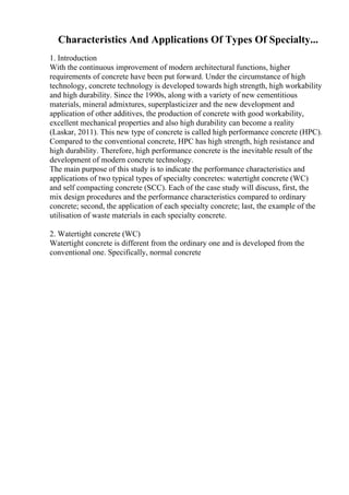Characteristics And Applications Of Types Of Specialty...
1. Introduction
With the continuous improvement of modern architectural functions, higher
requirements of concrete have been put forward. Under the circumstance of high
technology, concrete technology is developed towards high strength, high workability
and high durability. Since the 1990s, along with a variety of new cementitious
materials, mineral admixtures, superplasticizer and the new development and
application of other additives, the production of concrete with good workability,
excellent mechanical properties and also high durability can become a reality
(Laskar, 2011). This new type of concrete is called high performance concrete (HPC).
Compared to the conventional concrete, HPC has high strength, high resistance and
high durability. Therefore, high performance concrete is the inevitable result of the
development of modern concrete technology.
The main purpose of this study is to indicate the performance characteristics and
applications of two typical types of specialty concretes: watertight concrete (WC)
and self compacting concrete (SCC). Each of the case study will discuss, first, the
mix design procedures and the performance characteristics compared to ordinary
concrete; second, the application of each specialty concrete; last, the example of the
utilisation of waste materials in each specialty concrete.
2. Watertight concrete (WC)
Watertight concrete is different from the ordinary one and is developed from the
conventional one. Specifically, normal concrete
 