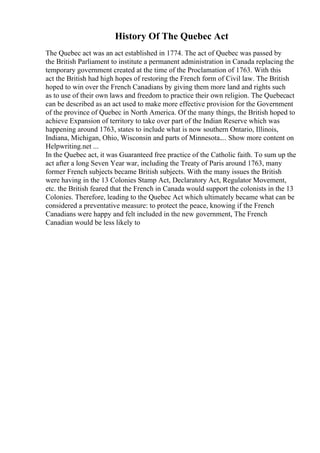 History Of The Quebec Act
The Quebec act was an act established in 1774. The act of Quebec was passed by
the British Parliament to institute a permanent administration in Canada replacing the
temporary government created at the time of the Proclamation of 1763. With this
act the British had high hopes of restoring the French form of Civil law. The British
hoped to win over the French Canadians by giving them more land and rights such
as to use of their own laws and freedom to practice their own religion. The Quebecact
can be described as an act used to make more effective provision for the Government
of the province of Quebec in North America. Of the many things, the British hoped to
achieve Expansion of territory to take over part of the Indian Reserve which was
happening around 1763, states to include what is now southern Ontario, Illinois,
Indiana, Michigan, Ohio, Wisconsin and parts of Minnesota.... Show more content on
Helpwriting.net ...
In the Quebec act, it was Guaranteed free practice of the Catholic faith. To sum up the
act after a long Seven Year war, including the Treaty of Paris around 1763, many
former French subjects became British subjects. With the many issues the British
were having in the 13 Colonies Stamp Act, Declaratory Act, Regulator Movement,
etc. the British feared that the French in Canada would support the colonists in the 13
Colonies. Therefore, leading to the Quebec Act which ultimately became what can be
considered a preventative measure: to protect the peace, knowing if the French
Canadians were happy and felt included in the new government, The French
Canadian would be less likely to
 