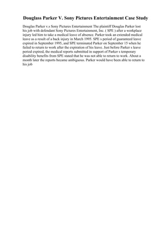 Douglass Parker V. Sony Pictures Entertainment Case Study
Douglas Parker v.s Sony Pictures Entertainment The plaintiff Douglas Parker lost
his job with defendant Sony Pictures Entertainment, Inc. ( SPE ) after a workplace
injury led him to take a medical leave of absence. Parker took an extended medical
leave as a result of a back injury in March 1995. SPE s period of guaranteed leave
expired in September 1995, and SPE terminated Parker on September 15 when he
failed to return to work after the expiration of his leave. Just before Parker s leave
period expired, the medical reports submitted in support of Parker s temporary
disability benefits from SPE stated that he was not able to return to work. About a
month later the reports became ambiguous. Parker would have been able to return to
his job
 