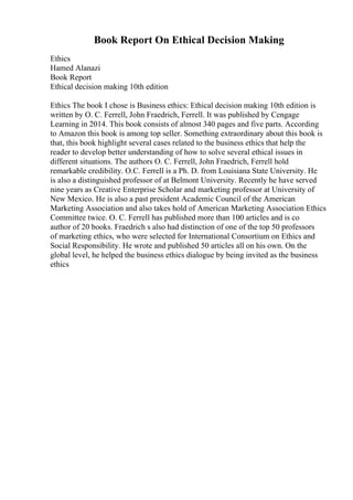 Book Report On Ethical Decision Making
Ethics
Hamed Alanazi
Book Report
Ethical decision making 10th edition
Ethics The book I chose is Business ethics: Ethical decision making 10th edition is
written by O. C. Ferrell, John Fraedrich, Ferrell. It was published by Cengage
Learning in 2014. This book consists of almost 340 pages and five parts. According
to Amazon this book is among top seller. Something extraordinary about this book is
that, this book highlight several cases related to the business ethics that help the
reader to develop better understanding of how to solve several ethical issues in
different situations. The authors O. C. Ferrell, John Fraedrich, Ferrell hold
remarkable credibility. O.C. Ferrell is a Ph. D. from Louisiana State University. He
is also a distinguished professor of at Belmont University. Recently he have served
nine years as Creative Enterprise Scholar and marketing professor at University of
New Mexico. He is also a past president Academic Council of the American
Marketing Association and also takes hold of American Marketing Association Ethics
Committee twice. O. C. Ferrell has published more than 100 articles and is co
author of 20 books. Fraedrich s also had distinction of one of the top 50 professors
of marketing ethics, who were selected for International Consortium on Ethics and
Social Responsibility. He wrote and published 50 articles all on his own. On the
global level, he helped the business ethics dialogue by being invited as the business
ethics
 