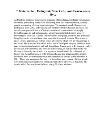 `` Bioterrorism, Embryonic Stem Cells, And Frankenstein
By...
As Mankind continues to advance it is pursuit of knowledge, it is faced with myriad
dilemmas, particularly in the cases of cloning, stem cell experimentation, and the
genetic sequencing of viruses and pathogens. The academic article Bioterrorism,
Embryonic Stem Cells, and Frankenstein written by Patrick Guinan, discusses the
morality and potential hubris of sciences continued exploration of seemingly
forbidden areas, as well as humanities identity and potential desire to achieve
knowledge to rival God. Guinan s research aims to explore, question, and ultimately
bring light to the potential issues that may arise from such pursuits. This research
raises several questions, as well as causes of concern, which will all be addressed in
this essay. The author of this article makes use of intelligent analysis, evidence from
ages both recent and ancient, and well thought out discourse, in order to cause readers
to consider just what ethics and morality is to science, as well as what it is to our
identity as humanity as a whole. It is important to understand the references to
history that the author uses, in order to properly read and understand this articles
intentions. First the author references the anthraxattack carried out by terrorists in
2001. These attacks consisted of letters with anthrax spores inside of them, which
were then mailed different news offices and the offices of two U.S. Senators. The
attacks killed five people and infected nearly 20 others. Guinan s
 