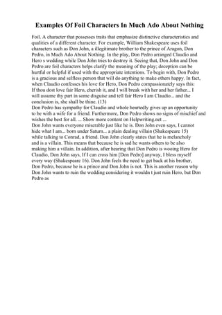 Examples Of Foil Characters In Much Ado About Nothing
Foil. A character that possesses traits that emphasize distinctive characteristics and
qualities of a different character. For example, William Shakespeare uses foil
characters such as Don John, a illegitimate brother to the prince of Aragon, Don
Pedro, in Much Ado About Nothing. In the play, Don Pedro arranged Claudio and
Hero s wedding while Don John tries to destroy it. Seeing that, Don John and Don
Pedro are foil characters helps clarify the meaning of the play; deception can be
hurtful or helpful if used with the appropriate intentions. To begin with, Don Pedro
is a gracious and selfless person that will do anything to make others happy. In fact,
when Claudio confesses his love for Hero, Don Pedro compassionately says this:
If thou dost love fair Hero, cherish it, and I will break with her and her father... I
will assume thy part in some disguise and tell fair Hero I am Claudio... and the
conclusion is, she shall be thine. (13)
Don Pedro has sympathy for Claudio and whole heartedly gives up an opportunity
to be with a wife for a friend. Furthermore, Don Pedro shows no signs of mischief and
wishes the best for all. ... Show more content on Helpwriting.net ...
Don John wants everyone miserable just like he is. Don John even says, I cannot
hide what I am... born under Saturn... a plain dealing villain (Shakespeare 15)
while talking to Conrad, a friend. Don John clearly states that he is melancholy
and is a villain. This means that because he is sad he wants others to be also
making him a villain. In addition, after hearing that Don Pedro is wooing Hero for
Claudio, Don John says, If I can cross him [Don Pedro] anyway, I bless myself
every way (Shakespeare 16). Don John feels the need to get back at his brother,
Don Pedro, because he is a prince and Don John is not. This is another reason why
Don John wants to ruin the wedding considering it wouldn t just ruin Hero, but Don
Pedro as
 