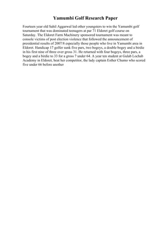 Yamumbi Golf Research Paper
Fourteen year old Sahil Aggarwal led other youngsters to win the Yamumbi golf
tournament that was dominated teenagers at par 71 Eldoret golf course on
Saturday. The Eldoret Farm Machinery sponsored tournament was meant to
console victims of post election violence that followed the announcement of
presidential results of 2007/8 especially those people who live in Yamumbi area in
Eldoret. Handicap 17 golfer sunk five pars, two bogeys, a double bogey and a birdie
in his first nine of three over gross 31. He returned with four bogeys, three pars, a
bogey and a birdie to 33 for a gross 7 under 64. A year ten student at Gulab Lochab
Academy in Eldoret, beat her competitor, the lady captain Esther Chumo who scored
five under 66 before another
 