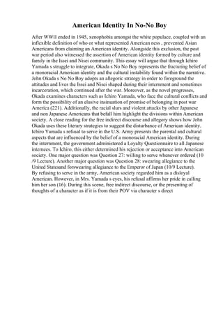 American Identity In No-No Boy
After WWII ended in 1945, xenophobia amongst the white populace, coupled with an
inflexible definition of who or what represented American ness , prevented Asian
Americans from claiming an American identity. Alongside this exclusion, the post
war period also witnessed the assertion of American identity formed by culture and
family in the Issei and Nisei community. This essay will argue that through Ichiro
Yamada s struggle to integrate, Okada s No No Boy represents the fracturing belief of
a monoracial American identity and the cultural instability found within the narrative.
John Okada s No No Boy adopts an allegoric strategy in order to foreground the
attitudes and lives the Issei and Nisei shaped during their internment and sometimes
incarceration, which continued after the war. Moreover, as the novel progresses,
Okada examines characters such as Ichiro Yamada, who face the cultural conflicts and
form the possibility of an elusive insinuation of promise of belonging in post war
America (221). Additionally, the racial slurs and violent attacks by other Japanese
and non Japanese Americans that befall him highlight the divisions within American
society. A close reading for the free indirect discourse and allegory shows how John
Okada uses these literary strategies to suggest the disturbance of American identity.
Ichiro Yamada s refusal to serve in the U.S. Army presents the parental and cultural
aspects that are influenced by the belief of a monoracial American identity. During
the internment, the government administered a Loyalty Questionnaire to all Japanese
internees. To Ichiro, this either determined his rejection or acceptance into American
society. One major question was Question 27: willing to serve whenever ordered (10
/9 Lecture). Another major question was Question 28: swearing allegiance to the
United Statesand forswearing allegiance to the Emperor of Japan (10/9 Lecture).
By refusing to serve in the army, American society regarded him as a disloyal
American. However, in Mrs. Yamada s eyes, his refusal affirms her pride in calling
him her son (16). During this scene, free indirect discourse, or the presenting of
thoughts of a character as if it is from their POV via character s direct
 