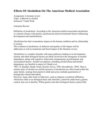 Effects Of Alcoholism On The American Medical Association
Assignment: Literature review
Topic: Addiction to alcohol
Instructor: Vanda Wark
Literature Review
Definition of alcoholism: According to the American medical association alcoholism
is a chronic disease with genetic, psychosocial and environmental factors influencing
development and manifestations.
Alcoholism has had a tremendous impact on the human condition and its relationship
to society.
The evolution of alcoholism, its behavior and quality of life impact will be
addressed; as well as treatments and fiscal impact in the literature review.
Alcoholism is a complex disorder with many pathways leading to its development.
Genetic and other biological factors are likely involved in the emergence of alcohol
dependence, along with cognitive, behavioral, temperament, psychological, and
sociocultural factors. Alcohol use patterns, including alcohol abuse and alcohol
dependence, are familial in nature (cf. Heath et al.,
1997; cf. Kendler, Heath, Neale, Kessler, Eaves, 1992; Hesselbrock, 1995). That is,
similar styles of alcohol use and the presence of alcoholism are often found within the
same family, running from parent to child and across multiple generations of
biologically related individuals.
However, many other traits or behaviors, such as religious or political affiliation,
which have little or no biological basis and, therefore, cannot be under heavy genetic
control, also run in families. While genetic and other biological factors cannot fully
 