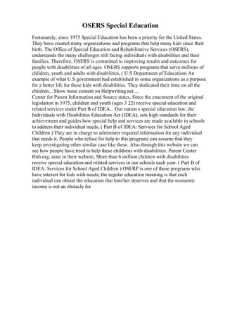 OSERS Special Education
Fortunately, since 1975 Special Education has been a priority for the United States.
They have created many organizations and programs that help many kids since their
birth. The Office of Special Education and Rehabilitative Services (OSERS),
understands the many challenges still facing individuals with disabilities and their
families. Therefore, OSERS is committed to improving results and outcomes for
people with disabilities of all ages. OSERS supports programs that serve millions of
children, youth and adults with disabilities, ( U.S Department of Education) An
example of what U.S government had established in some organizations as a purpose
for a better life for these kids with disabilities. They dedicated their time on all the
children... Show more content on Helpwriting.net ...
Center for Parent Information and Source states, Since the enactment of the original
legislation in 1975, children and youth (ages 3 22) receive special education and
related services under Part B of IDEA... Our nation s special education law, the
Individuals with Disabilities Education Act (IDEA), sets high standards for their
achievement and guides how special help and services are made available in schools
to address their individual needs, ( Part B of IDEA: Services for School Aged
Children ) They are in charge to administer required information for any individual
that needs it. People who refuse for help to this programs can assume that they
keep investigating other similar case like these. Also through this website we can
see how people have tried to help these childrens with disabilities. Parent Center
Hub.org, state in their website, More than 6 million children with disabilities
receive special education and related services in our schools each year. ( Part B of
IDEA: Services for School Aged Children ) OSERP is one of those programs who
have interest for kids with needs; the regular education meaning is that each
individual can obtain the education that him/her deserves and that the economic
income is not an obstacle for
 
