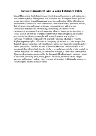 Sexual Harassment And A Zero Tolerance Policy
Sexual Harassment Wills Incorporated prohibit sexual harassment and maintains a
zero tolerance policy. Management will discipline and fire anyone found guilty of
sexual harassment. Sexual harassment is any or combination of the following: an
objectionable, coercive or lewd comment of a sexual nature to a person or persons,
that is known or unwelcomed; actions or communications with a sexual
connotation that create an intimidating, demeaning, or offensive work
environment; an unwanted sexual request or advance, inappropriate touching, or
sexual assault; an implied or expressed reprisal or threat of reprisal, or denial of
opportunity for refusing to comply with a sexual request; any implied or
expressed reward for complying with a sexually oriented advance or request;
displaying pornographic, offensive or derogatory pictures or text; and a reprisal or
threat of reprisal against an individual for any action they take following this policy
and its procedures. Possible Actions of Sexually Harassed Individuals If a Wills
Incorporated employee feels that, he or she is sexually harassed, he or she can talk to
Human Resources, the chaplain, an immediate manager, a supervisor, or the police.
These employees are encouraged by the Corporate Headquarters to maintain records
of incidents, including dates, times, places, witnesses, responses of the alleged
harassed and harasser, and any other relevant information. Additionally, employees
can attempt to informally resolve their
 