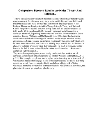 Comparison Between Routine Activities Theory And
Rational...
Today s class discussion was about Rational Theories, which states that individuals
make reasonable decisions and apply them to their daily life activities. Individual
make these decisions based on their best self interest. The major points of the
Rational Theory are: Routine Activities Theory, Lifestyle Theory and Rational
Choice Perspective. Routine activities theory states that the circumstances of an
individual s life is mainly decided by the daily pattern of social interaction or
activities. Therefore, depending on these routine activities criminal offenses could
ascend or descent (Williams and McShane, 2013, p. 238). Accordingly, routine
activities theory is basically the type of routine a person keeps, based on his/her
circumstances. Since everyone has different routine activities, some individuals will
be more prone to criminal attacks such as robbery, rape, murder, etc. as discussed in
class. For instance, a young woman that works until 1 o clock at night, and walks
home in the dark is more vulnerable to be rob or sexual assaulted.... Show more
content on Helpwriting.net ...
They state that depending on a person s daily routine whether work or social
activities, victimization rate differentiate. (as cited in Williams and McShane, 2013,
p. 239). For example, people that have a higher status in society are at lower risk of
victimization because they engage in less routine activities and the places they hang
around are saved. However, deprived individuals have a higher risk of being
victimized due to the environment and the interactions with criminals, as well as, the
places they frequent are unsafe, as talked over in
 