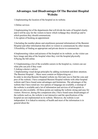 Advantages And Disadvantages Of The Buraimi Hospital
Website
1.Implementing the location of the hospital on its website.
1.Online services
2.Implementing list of the departments that will divide the tasks of hospital clearly
and it will be easy for the visitors to know which webpage they should go and to
which position they should communicate
2.An option of booking an appointment
3.Including the number phone and email(more personal information) of the Buraimi
Hospital and other information that allow to visitors to communicate by other means
3.Possibility of finding an appropriate and private doctor to communicate
4.Implementing videos and pictures of the hospital on its website ,so the visitor can
have image and idea of the hospital when they visit the hospital physically
4.Paying the bill online
5.5.Implementing a list of the available careers in the hospital so, visitors can see
what jobs can join if they want
5.Asking a doctor s advice
1.Implementing visual design principles by adding excitement and draw attention.
The Buraimi Hospital ... Show more content on Helpwriting.net ...
In order to develop Buraimi Hospital website my first task was to find the cons and
pros of the website. I have compared Buraimi Hospital website with other hospital
website and I have found some advantages and limitations. The advantages of the
website that I have noted are: two options of language are available, a sitemap of
the website is available and a lot of information and services of all hospitals in
Oman are also available. All these points are making the website strong and easy for
visitors. However, during this comparison also, I have found some disadvantages of
the website such as, the website is not interactive and the specifications of the
hospital are not implemented on its website. Moreover, the website is not
independent. It is linked to ministry of health and most of the information is in
general about the
 