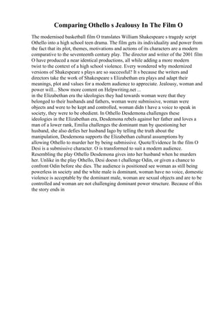 Comparing Othello s Jealousy In The Film O
The modernised basketball film O translates William Shakespeare s tragedy script
Othello into a high school teen drama. The film gets its individuality and power from
the fact that its plot, themes, motivations and actions of its characters are a modern
comparative to the seventeenth century play. The director and writer of the 2001 film
O have produced a near identical productions, all while adding a more modern
twist to the context of a high school violence. Every wondered why modernized
versions of Shakespeare s plays are so successful? It s because the writers and
directors take the work of Shakespeare s Elizabethan era plays and adapt their
meanings, plot and values for a modern audience to appreciate. Jealousy, woman and
power will... Show more content on Helpwriting.net ...
in the Elizabethan era the ideologies they had towards woman were that they
belonged to their husbands and fathers, woman were submissive, woman were
objects and were to be kept and controlled, woman didn t have a voice to speak in
society, they were to be obedient. In Othello Desdemona challenges these
ideologies in the Elizabethan era, Desdemona rebels against her father and loves a
man of a lower rank, Emilia challenges the dominant man by questioning her
husband, she also defies her husband Iago by telling the truth about the
manipulation, Desdemona supports the Elizabethan cultural assumptions by
allowing Othello to murder her by being submissive. Quote/Evidence In the film O
Desi is a submissive character. O is transformed to suit a modern audience.
Resembling the play Othello Desdemona gives into her husband when he murders
her. Unlike in the play Othello, Desi doesn t challenge Odin, or given a chance to
confront Odin before she dies. The audience is positioned see woman as still being
powerless in society and the white male is dominant, woman have no voice, domestic
violence is acceptable by the dominant male, woman are sexual objects and are to be
controlled and woman are not challenging dominant power structure. Because of this
the story ends in
 