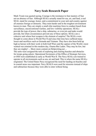 Navy Seals Research Paper
Mark Twain was quoted saying, Courage is the resistance to fear mastery of fear
not an absence of fear. Although SEALs actually stand for sea, air, and land, a real
SEAL stand for courage, honor, and a commitment to your unit and country against
all enemies foreign or domestic. They train harder and in the toughest environment
known to man. They are simply a small elite maritime force to conduct beach front
surveillance, unconventional warfare, and low visibility operations. SEALs
provide the type of power, that a ship, submarine, or even jets and tanks would
provide, but when circumstances prevent any of these options. SEALs are a
cohesive unit whose best weapon is the element of surprise! The SEALs were
thought to come about in World War II and since that time have suffered many
losses and sacrifices such as Grenada and Vietnam. They have also been held up
high as heroes with their work in both Gulf Wars and the capture of the World s most
wanted war criminal in this modern day, Osama Bin Laden. They may be few, but
they are mighty! ... Show more content on Helpwriting.net ...
The units were assigned the task of exploring and clearing beaches and obstacles
for troops going ashore. Operational Swimmers of the Office of Strategic Services,
or OSS were established as early as World War II. The Navy SEALs are trained to
operate in all environments such as sea, air and land. This is where the name SEALs
originated. The United States Navy recognized the need for landing on beaches and
in coastal areas was important. Navy SEALS were used for missions instead of ships
and submarines because they were able to enter without being
 
