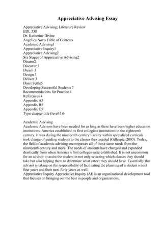 Appreciative Advising Essay
Appreciative Advising; Literature Review
EDL 558
Dr. Katherine Divine
Angelica Novo Table of Contents
Academic Advising1
Appreciative Inquiry1
Appreciative Advising2
Six Stages of Appreciative Advising2
Disarm2
Discover 3
Dream 3
Design 3
Deliver 3
Don t Settle5
Developing Successful Students 7
Recommendations for Practice 4
References 4
Appendix A5
Appendix B5
Appendix C5
Type chapter title (level 3)6
Academic Advising
Academic Advisors have been needed for as long as there have been higher education
institutions. America established its first collegiate institutions in the eighteenth
century. It was during the nineteenth century Faculty within specialized curricula
took charge of guiding students to the classes they needed (Gillespie, 2003). Today,
the field of academic advising encompasses all of those same needs from the
nineteenth century and more. The needs of students have changed and expanded
drastically from when America s first colleges were established. It is not uncommon
for an advisor to assist the student in not only selecting which classes they should
take but also helping them to determine what career they should have. Essentially that
advisor is taking on the responsibility of facilitating the planning of a student s next
four years and their next forty years as well.
Appreciative Inquiry Appreciative Inquiry (AI) is an organizational development tool
that focuses on bringing out the best in people and organizations,
 