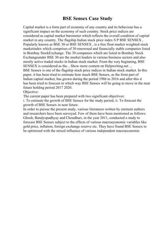 BSE Sensex Case Study
Capital market is a form part of economy of any country and its behaviour has a
significant impact on the economy of such country. Stock price indices are
considered as capital market barometer which reflects the overall condition of capital
market in any country. The flagship Indian stock price index S P BSE SENSEX ,
Popularly known as BSE 30 or BSE SENSEX , is a free float market weighted stock
marketindex which comprises of 30 renowned and financially stable companies listed
in Bombay StockExchange. The 30 companies which are listed in Bombay Stock
Exchangeunder BSE 30 are the market leaders in various business sectors and also
mostly active traded stocks in Indian stock market. From the very beginning, BSE
SENSEX is considered as the... Show more content on Helpwriting.net ...
BSE Sensex is one of the flagship stock price indices in Indian stock market. In this
paper, it has been tried to estimate how much BSE Sensex, as the form part of
Indian capital market, has grown during the period 1986 to 2016 and after this it
has been tried to forecast in which way BSE Sensex will be going to move in the near
future holding period 2017 2020.
Objective:
The current paper has been prepared with two significant objectives:
i. To estimate the growth of BSE Sensex for the study period; ii. To forecast the
growth of BSE Sensex in near future.
In order to pursue the present study, various literatures written by eminent authors
and researchers have been surveyed. Few of them have been mentioned as follows:
Ghosh, Bandyopadhyay and Choudhuri, in the year 2011, conducted a study to
forecast BSE Sensex subject to the effects of various macroeconomic variables like
gold price, inflation, foreign exchange reserve etc. They have found BSE Sensex to
be optimized with the mixed influence of various independent macroeconomic
 