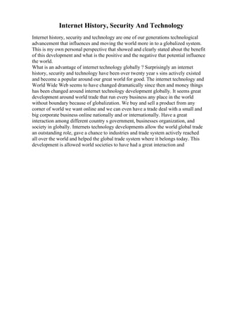 Internet History, Security And Technology
Internet history, security and technology are one of our generations technological
advancement that influences and moving the world more in to a globalized system.
This is my own personal perspective that showed and clearly stated about the benefit
of this development and what is the positive and the negative that potential influence
the world.
What is an advantage of internet technology globally ? Surprisingly an internet
history, security and technology have been over twenty year s sins actively existed
and become a popular around our great world for good. The internet technology and
World Wide Web seems to have changed dramatically since then and money things
has been changed around internet technology development globally. It seems great
development around world trade that run every business any place in the world
without boundary because of globalization. We buy and sell a product from any
corner of world we want online and we can even have a trade deal with a small and
big corporate business online nationally and or internationally. Have a great
interaction among different country s government, businesses organization, and
society in globally. Internets technology developments allow the world global trade
an outstanding role, gave a chance to industries and trade system actively reached
all over the world and helped the global trade system where it belongs today. This
development is allowed world societies to have had a great interaction and
 