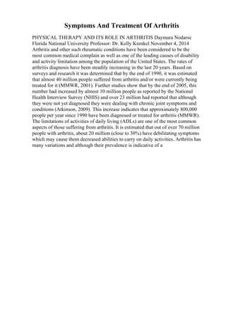 Symptoms And Treatment Of Arthritis
PHYSICAL THERAPY AND ITS ROLE IN ARTHRITIS Daymara Nodarse
Florida National University Professor: Dr. Kelly Krenkel November 4, 2014
Arthritis and other such rheumatic conditions have been considered to be the
most common medical complain as well as one of the leading causes of disability
and activity limitation among the population of the United States. The rates of
arthritis diagnosis have been steadily increasing in the last 20 years. Based on
surveys and research it was determined that by the end of 1990, it was estimated
that almost 40 million people suffered from arthritis and/or were currently being
treated for it (MMWR, 2001). Further studies show that by the end of 2005, this
number had increased by almost 10 million people as reported by the National
Health Interview Survey (NHIS) and over 23 million had reported that although
they were not yet diagnosed they were dealing with chronic joint symptoms and
conditions (Atkinson, 2009). This increase indicates that approximately 800,000
people per year since 1990 have been diagnosed or treated for arthritis (MMWR).
The limitations of activities of daily living (ADLs) are one of the most common
aspects of those suffering from arthritis. It is estimated that out of over 70 million
people with arthritis, about 20 million (close to 30%) have debilitating symptoms
which may cause them decreased abilities to carry on daily activities. Arthritis has
many variations and although their prevalence is indicative of a
 