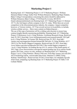 Marketing Project 1
Running head: AT T Marketing Project 11 AT T Marketing Project 1 William
Demarest Baker College Author Note William Demarest, Marketing Major Student,
Baker College Correspondence concerning this article should be addressed to
William Demarest, Baker College, 17710 Floral St, Livonia, MI 48152.
Email:wdemarest@hotmail.com Running head: AT T Marketing Project 12 Abstract
AT T is the 2nd largest cellular company in the U.S. today. While there are several
competitors in the telecommunications industry, the company s largest competitor
however, is Verizon wireless. AT T has several services in its portfolio, to include,
wireless cellular service,... Show more content on Helpwriting.net ...
The use of this type of promotion will be a sliding scale discount to ensure long
contract lengths thereby maximizing profitability. Running head: AT T Marketing
Project 15 References: (n.d.). Citing Websites. Leichtman Research Group. Retrieved
June 29, 2013, from http://www.leichtmanresearch.com/research/notes04_2012.pdf
(n.d.). Citing Websites. In Fortune 500. Retrieved June 29, 2013, from http:/
/money.cnn.com/magazines/fortune/fortune500/ DeCarlo, S. Citing Websites. (4/17
/2013). In The World s Biggest Companies. Retrieved June 29, 2013, from http:/
/www.forbes.com/sites/scottdecarlo/2013/04/17/the worlds biggest companies 2
/ (n.d.). Citing Websites. In Grading the top 10 U.S. carriers in the fourth quarter of
2012. http://www.fiercewireless.com/special reports/grading top 10 us carriers fourth
quarter 2012?utm_source=rss utm_medium=rss Running head: AT T Marketing
Project 1 (n.d.). Citing Websites. Money.CNN.com. From http://money.cnn.com/2011
/03/23/technology/sprint_verizon/index.htm From: Johnston S. (2009), Citing
Website. OmniGroup s. Retrieved June 29 2013, From https://en.wikipedia.org/wiki
/File:Cloud_computing.svg Running head: AT T Marketing Project 16 Table 1 US
Cellular Market
 
