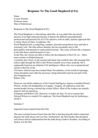 Response To The Good Shepherd (CIA)
Name
Course Number
Professor name
Date of Submission
Response to The Good Shepherd (CIA)
The Good Shepherd is a fascinating, adult film. It is an adult film not merely
because of its high rating but because it depicts the difficult and problematic
professional and personal life of a CIA operative with an adult, realistic approach that
is rarely shown in films. In addition, The
Good Shepherd tells a compelling, complex, personal and political story and tells it
extremely well. The film utilizes familiar, but not essentially true to life,
personalities and episodes to make political points. This essay will provide a response
to the film from a political point of view.
In the film, the viewers are able to follow the development of the CIA via ... Show
more content on Helpwriting.net ...
I certainly don t know of any normal individual who could do that. One message that
echoes right through the film is that Wilson actually never trusts anybody. He is
supposedly based on an authentic CIA intelligence officer who was so paranoid and
secretive that few in the
CIA knew what he may have looked liked. Nevertheless, in the world of espionage,
where deception must often be necessary, being distrustful must be just part of the
job (Chapman and
Robert 210).
However, not all the employees of the Central Intelligence Agency resemble Edward
Wilson. At the CIA headquarters in Langley, Virginia, all employees seem like
normal people having a normal day at their offices. Most of the workers are actually
analysts and not operatives
(Chapman and Robert 210). However, it strikes me that, if I am to assume that
Edward Wilson is a model CIA employee, The Good Shepherd may be furthering a
clichГ©.
Surname 3
Important lesson learned from the Film
The most essential lesson I learn from the film is that knowing the truth is important
because the truth always sets you free. Furthermore, the film teaches that deception
will always lead to imprisonment but the truth always leads to freedom. According to
Secker et al the film
 