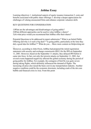 Jetblue Essay
Learning objectives 1. institutional aspects of equity issuance transaction 2. costs and
benefits associated with public share offerings 3. develop a deeper appreciation for
challenges of valuing unseasoned firms and enhance corporate valuation skills
KEY QUESTIONS FOR CONISDERATION
1)What are the advantages and disadvantages of going public?
2)What different approaches can be used to value JetBlue s shares?
3)At what price would you recommend that JetBlue offer their shares?
Potential Questions to be addressed in report submission * What is an Initial Public
Offering and why is it such a big deal? * Is going public, particularly at the time they
did, a good idea for JetBlue? * What do you ... Show more content on Helpwriting.net
...
Moreover, according to John Owen, JetBlue had prepared the initial registration
statement with security and exchange commission (SEC) for the IPO on September
11, 2001. However, based on the September 11 attacks, they delayed IPO before it
came into force. In fact, not only the terrorist attacks on September 11, 2001, but
several events happened negatively affected the global economy during the period of
going public for JetBlue. For example, the contagion of bird flu was quite severe
during taking flights, which definitely influenced the demand of flights. The
increasing oil price also raised the basic cost in any transportation industry. Another
negative condition could be the economic downturn, including crash of the dot com
bubble and financial crisis in Asia. From this point
 