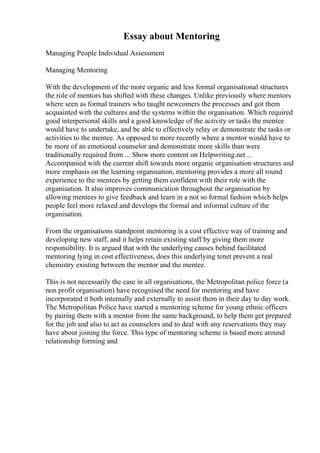 Essay about Mentoring
Managing People Individual Assessment
Managing Mentoring
With the development of the more organic and less formal organisational structures
the role of mentors has shifted with these changes. Unlike previously where mentors
where seen as formal trainers who taught newcomers the processes and got them
acquainted with the cultures and the systems within the organisation. Which required
good interpersonal skills and a good knowledge of the activity or tasks the mentee
would have to undertake, and be able to effectively relay or demonstrate the tasks or
activities to the mentee. As opposed to more recently where a mentor would have to
be more of an emotional counselor and demonstrate more skills than were
traditionally required from ... Show more content on Helpwriting.net ...
Accompanied with the current shift towards more organic organisation structures and
more emphasis on the learning organisation, mentoring provides a more all round
experience to the mentees by getting them confident with their role with the
organisation. It also improves communication throughout the organisation by
allowing mentees to give feedback and learn in a not so formal fashion which helps
people feel more relaxed and develops the formal and informal culture of the
organisation.
From the organisations standpoint mentoring is a cost effective way of training and
developing new staff, and it helps retain existing staff by giving them more
responsibility. It is argued that with the underlying causes behind facilitated
mentoring lying in cost effectiveness, does this underlying tenet prevent a real
chemistry existing between the mentor and the mentee.
This is not necessarily the case in all organisations, the Metropolitan police force (a
non profit organisation) have recognised the need for mentoring and have
incorporated it both internally and externally to assist them in their day to day work.
The Metropolitan Police have started a mentoring scheme for young ethnic officers
by pairing them with a mentor from the same background, to help them get prepared
for the job and also to act as counselors and to deal with any reservations they may
have about joining the force. This type of mentoring scheme is based more around
relationship forming and
 