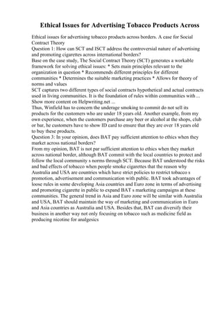 Ethical Issues for Advertising Tobacco Products Across
Ethical issues for advertising tobacco products across borders. A case for Social
Contract Theory
Question 1: How can SCT and ISCT address the controversial nature of advertising
and promoting cigarettes across international borders?
Base on the case study, The Social Contract Theory (SCT) generates a workable
framework for solving ethical issues: * Sets main principles relevant to the
organization in question * Recommends different principles for different
communities * Determines the suitable marketing practices * Allows for theory of
norms and values
SCT captures two different types of social contracts hypothetical and actual contracts
used in living communities. It is the foundation of rules within communities with ...
Show more content on Helpwriting.net ...
Thus, Winfield has to concern the underage smoking to commit do not sell its
products for the customers who are under 18 years old. Another example, from my
own experience, when the customers purchase any beer or alcohol at the shops, club
or bar, he customers have to show ID card to ensure that they are over 18 years old
to buy these products.
Question 3: In your opinion, does BAT pay sufficient attention to ethics when they
market across national borders?
From my opinion, BAT is not par sufficient attention to ethics when they market
across national border, although BAT commit with the local countries to protect and
follow the local community s norms through SCT. Because BAT understood the risks
and bad effects of tobacco when people smoke cigarettes that the reason why
Australia and USA are countries which have strict policies to restrict tobacco s
promotion, advertisement and communication with public. BAT took advantages of
loose rules in some developing Asia countries and Euro zone in terms of advertising
and promoting cigarette in public to expand BAT s marketing campaigns at these
communities. The general trend in Asia and Euro zone will be similar with Australia
and USA, BAT should maintain the way of marketing and communication in Euro
and Asia countries as Australia and USA. Besides that, BAT can diversify their
business in another way not only focusing on tobacco such as medicine field as
producing nicotine for analgesics
 
