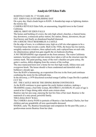 Analysis Of Eden Falls
SUBTITLE FADE IN: 17 YEARS AGO
EXT. EDEN FALLS ESTABLISHING DAY
On a grey day, black clouds begin to RAIN. A thunderclap snaps as lightning shatters
the morose sky.
CAMERA REVEALS Eden Falls, an unassuming, forgetful town in the Central
California.
AIREAL SHOT OF EDEN FALLS
The homes and building of a town, the only high school, churches, a funeral home,
tiny downtown, a minuscule police station, fire station, library, downtown, the pet
food factory and finally an abandoned baseball diamond.
ON A HOUSE THAT RESEMBLES A CASTLE
On the edge of town, in a withdrawn area, high on a hill sits what appears to be a
Victorian house that reveals a castle. Built in the 1920s, the house has two turrets,
unsightly undersize windows, three spiked roofs, and a splayed base on each side.
An inharmonious spiked iron gate engulfs the six bedroom dwelling.
A NO TRESPASSING sign suspends on the front entrance. The warm California
summers, howling winters and rain storms have taken a toll on the structure near the
century mark. The paint peeling, many of the roof s shackles are gone astray, the
gutter s useless, debris dripping from the corners of the rooftop.
The once manicured lawn now a home for two feet high weeds, lifeless trees and
overgrown brush. The house should ve been condemned and demolish with a
bulldozer a decade ago.
Now the RAIN is hammering, an evaporation Elm tree in the front yard continues
combating the storm for the millionth time.
In the driveway, a 1979 discolored scorched orange Cadillac Coupe Deville is parked.
CUT TO:
INT. THE CASTLE HOUSE THE DINING ROOM CONTINUOUS
As the RAIN continues to pour against the easily broken windows, making a
TRASHING sound, a frail little woman, BEATRICE LAUGHLIN, 83 years of age is
seated at her if large dining table which seats sixteen alone.
Beatrice sips her pea soup, enjoying the last few bites of her meal. Beatrice is the
matriarch of a once proud, powerful family.
THEA HALLWAY WALL
The CAMERA slowly PANS to portraits of Beatrice s late husband, Charles, her four
children and one grandchild, all now questionable deceased.
MADGE, early 70s, Beatrice housekeeper and companion for the past fifty years, a
gentlewoman assists Beatrice from her chair.
 