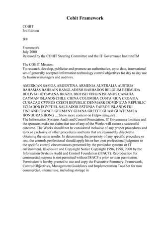 Cobit Framework
COBIT
3rd Edition
В®
Framework
July 2000
Released by the COBIT Steering Committee and the IT Governance InstituteTM
The COBIT Mission:
To research, develop, publicise and promote an authoritative, up to date, international
set of generally accepted information technology control objectives for day to day use
by business managers and auditors.
AMERICAN SAMOA ARGENTINA ARMENIA AUSTRALIA AUSTRIA
BAHAMAS BAHRAIN BANGLADESH BARBADOS BELGIUM BERMUDA
BOLIVIA BOTSWANA BRAZIL BRITISH VIRGIN ISLANDS CANADA
CAYMAN ISLANDS CHILE CHINA COLOMBIA COSTA RICA CROATIA
CURACAO CYPRUS CZECH REPUBLIC DENMARK DOMINICAN REPUBLIC
ECUADOR EGYPT EL SALVADOR ESTONIA FAEROE ISLANDS FIJI
FINLAND FRANCE GERMANY GHANA GREECE GUAM GUATEMALA
HONDURAS HONG ... Show more content on Helpwriting.net ...
The Information Systems Audit and Control Foundation, IT Governance Institute and
the sponsors make no claim that use of any of the Works will assure a successful
outcome. The Works should not be considered inclusive of any proper procedures and
tests or exclusive of other procedures and tests that are reasonably directed to
obtaining the same results. In determining the propriety of any specific procedure or
test, the controls professional should apply his or her own professional judgment to
the specific control circumstances presented by the particular systems or IT
environment. Disclosure and Copyright Notice Copyright 1996, 1998, 2000 by the
Information Systems Audit and Control Foundation (ISACF). Reproduction for
commercial purpose is not permitted without ISACF s prior written permission.
Permission is hereby granted to use and copy the Executive Summary, Framework,
Control Objectives, Management Guidelines and Implementation Tool Set for non
commercial, internal use, including storage in
 