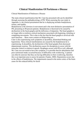 Clinical Manifestation Of Parkinson s Disease
Clinical Manifestation of Parkinson s Disease
The main clinical manifestation that Mr. Cane has presented with can be identified
through assessing the pathophysiology of PD. When assessing the case study in
Appendix A, the clinical presentation that he is displaying includes bradykinesia,
tremor, and rigidity.
Bradykinesia is the slowness in movement and is the most distinctive presentation of
PD, presenting in 80 percent patients. Bradykinesia is theorized to be caused by
dysfunction in the basal ganglia and the deficiency of dopamine. The basal ganglia is
no longer able to reinforce cortical mechanism associated with beginning, initiating or
completing movements. This is due to the fact that the basal ganglia is involved with
such functions ... Show more content on Helpwriting.net ...
Cane is also experiencing such symptoms as dysarthria, diminished blinking and
hypomimia. These clinical manifestations are caused by the bradykinesia he is
experiencing. In dysarthria, the dysfunction of the basal ganglia from decreased
dopaminergic neurons. This dysfunction causes for disruptions to occur with the
muscular control in relation to speech. Dysphagia occurs with PD as well, although
Mr. Cane was not noted to have this symptom, it is possible that his dehydration and
poor nutritional intake occurred because of difficulties with swallowing. A patient
can often be unaware that they are having difficulties in their swallowing, therefore
this is an important area to assess for patients (Tjaden, 2008). Hypomimia occurs due
to the effects of bradykinesia. The impairments caused in the motor cortex of the brain
cause for this reduced ability for facial
 