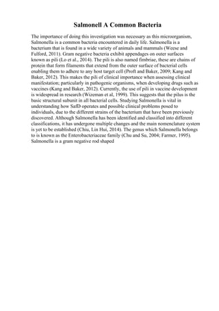 Salmonell A Common Bacteria
The importance of doing this investigation was necessary as this microorganism,
Salmonella is a common bacteria encountered in daily life. Salmonella is a
bacterium that is found in a wide variety of animals and mammals (Weese and
Fulford, 2011). Gram negative bacteria exhibit appendages on outer surfaces
known as pili (Lo et al., 2014). The pili is also named fimbriae, these are chains of
protein that form filaments that extend from the outer surface of bacterial cells
enabling them to adhere to any host target cell (Proft and Baker, 2009; Kang and
Baker, 2012). This makes the pili of clinical importance when assessing clinical
manifestation; particularly in pathogenic organisms, when developing drugs such as
vaccines (Kang and Baker, 2012). Currently, the use of pili in vaccine development
is widespread in research (Wizeman et al, 1999). This suggests that the pilus is the
basic structural subunit in all bacterial cells. Studying Salmonella is vital in
understanding how SafD operates and possible clinical problems posed to
individuals, due to the different strains of the bacterium that have been previously
discovered. Although Salmonella has been identified and classified into different
classifications, it has undergone multiple changes and the main nomenclature system
is yet to be established (Chiu, Lin Hui, 2014). The genus which Salmonella belongs
to is known as the Enterobacteriaceae family (Chu and Su, 2004; Farmer, 1995).
Salmonella is a gram negative rod shaped
 
