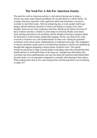 The Need For A Job For American Society
The need for a job in American society is vital and not having one in today s
society can cause major financial problems for an individual or a whole family. An
average American, typically works eight hour shifts and sometimes even put in
overtime to meet their needs. After an exhausting day at work, people tend to get
hungry and the infamous question of what to eat begins to occupy every inner
thought. Some are not only wondering what they should eat for dinner, but most of
these workers also have a family to come home to and feed. People come home
tired, lacking motivation to do anything, and the thought of having to prepare dinner
for themselves or their family sounds discouraging. On the way home from work,
everyone is bound to see a fast foodrestaurant of some sort, waiting for potential
consumers in the street corner, illuminated by an infamous neon sign. The temptation
to stop by and grab a quick meal is overwhelming, but there is always one jumbled up
thought that suggests preparing a meal at home would be wiser. The typical
American citizen has to fight a mental battle on deciding where they should take their
health and how it will benefit them in the long run. Though most individuals who
visit these fast food establishments can care less about the nutritionvalue behind their
favorite meals, it is an important component to consider when buying at these places.
With working from nine to five and coming home with the potential to eat everything
in sight, if it
 