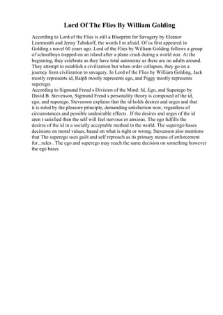 Lord Of The Flies By William Golding
According to Lord of the Flies is still a Blueprint for Savagery by Eleanor
Learmonth and Jenny Tabakoff, the words I m afraid. Of us first appeared in
Golding s novel 60 years ago. Lord of the Flies by William Golding follows a group
of schoolboys trapped on an island after a plane crash during a world war. At the
beginning, they celebrate as they have total autonomy as there are no adults around.
They attempt to establish a civilization but when order collapses, they go on a
journey from civilization to savagery. In Lord of the Flies by William Golding, Jack
mostly represents id, Ralph mostly represents ego, and Piggy mostly represents
superego.
According to Sigmund Freud s Division of the Mind: Id, Ego, and Superego by
David B. Stevenson, Sigmund Freud s personality theory is composed of the id,
ego, and superego. Stevenson explains that the id holds desires and urges and that
it is ruled by the pleasure principle, demanding satisfaction now, regardless of
circumstances and possible undesirable effects . If the desires and urges of the id
aren t satisfied then the self will feel nervous or anxious. The ego fulfills the
desires of the id in a socially acceptable method in the world. The superego bases
decisions on moral values, based on what is right or wrong. Stevenson also mentions
that The superego uses guilt and self reproach as its primary means of enforcement
for...rules . The ego and superego may reach the same decision on something however
the ego bases
 
