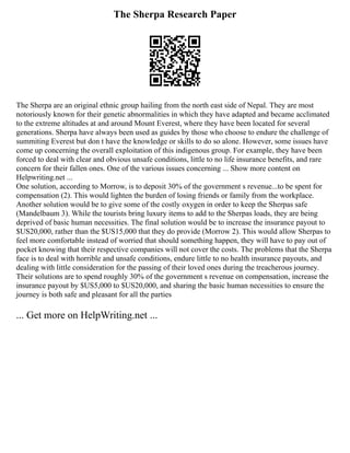 The Sherpa Research Paper
The Sherpa are an original ethnic group hailing from the north east side of Nepal. They are most
notoriously known for their genetic abnormalities in which they have adapted and became acclimated
to the extreme altitudes at and around Mount Everest, where they have been located for several
generations. Sherpa have always been used as guides by those who choose to endure the challenge of
summiting Everest but don t have the knowledge or skills to do so alone. However, some issues have
come up concerning the overall exploitation of this indigenous group. For example, they have been
forced to deal with clear and obvious unsafe conditions, little to no life insurance benefits, and rare
concern for their fallen ones. One of the various issues concerning ... Show more content on
Helpwriting.net ...
One solution, according to Morrow, is to deposit 30% of the government s revenue...to be spent for
compensation (2). This would lighten the burden of losing friends or family from the workplace.
Another solution would be to give some of the costly oxygen in order to keep the Sherpas safe
(Mandelbaum 3). While the tourists bring luxury items to add to the Sherpas loads, they are being
deprived of basic human necessities. The final solution would be to increase the insurance payout to
$US20,000, rather than the $US15,000 that they do provide (Morrow 2). This would allow Sherpas to
feel more comfortable instead of worried that should something happen, they will have to pay out of
pocket knowing that their respective companies will not cover the costs. The problems that the Sherpa
face is to deal with horrible and unsafe conditions, endure little to no health insurance payouts, and
dealing with little consideration for the passing of their loved ones during the treacherous journey.
Their solutions are to spend roughly 30% of the government s revenue on compensation, increase the
insurance payout by $US5,000 to $US20,000, and sharing the basic human necessities to ensure the
journey is both safe and pleasant for all the parties
... Get more on HelpWriting.net ...
 