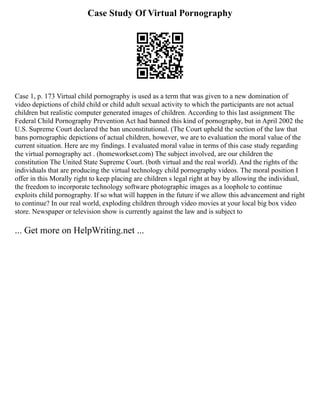 Case Study Of Virtual Pornography
Case 1, p. 173 Virtual child pornography is used as a term that was given to a new domination of
video depictions of child child or child adult sexual activity to which the participants are not actual
children but realistic computer generated images of children. According to this last assignment The
Federal Child Pornography Prevention Act had banned this kind of pornography, but in April 2002 the
U.S. Supreme Court declared the ban unconstitutional. (The Court upheld the section of the law that
bans pornographic depictions of actual children, however, we are to evaluation the moral value of the
current situation. Here are my findings. I evaluated moral value in terms of this case study regarding
the virtual pornography act . (homeworkset.com) The subject involved, are our children the
constitution The United State Supreme Court. (both virtual and the real world). And the rights of the
individuals that are producing the virtual technology child pornography videos. The moral position I
offer in this Morally right to keep placing are children s legal right at bay by allowing the individual,
the freedom to incorporate technology software photographic images as a loophole to continue
exploits child pornography. If so what will happen in the future if we allow this advancement and right
to continue? In our real world, exploding children through video movies at your local big box video
store. Newspaper or television show is currently against the law and is subject to
... Get more on HelpWriting.net ...
 