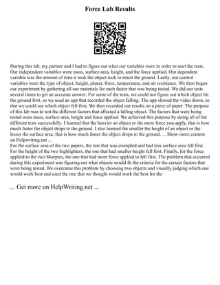 Force Lab Results
During this lab, my partner and I had to figure out what our variables were in order to start the tests.
Our independent variables were mass, surface area, height, and the force applied. Our dependent
variable was the amount of time it took the object took to reach the ground. Lastly, our control
variables were the type of object, height, planet, force, temperature, and air resistance. We then began
our experiment by gathering all our materials for each factor that was being tested. We did our tests
several times to get an accurate answer. For some of the tests, we could not figure out which object hit
the ground first, so we used an app that recorded the object falling. The app slowed the video down, so
that we could see which object fell first. We then recorded our results on a piece of paper. The purpose
of this lab was to test the different factors that affected a falling object. The factors that were being
tested were mass, surface area, height and force applied. We achieved this purpose by doing all of the
different tests successfully. I learned that the heavier an object or the more force you apply, that is how
much faster the object drops to the ground. I also learned the smaller the height of an object or the
lesser the surface area, that is how much faster the object drops to the ground. ... Show more content
on Helpwriting.net ...
For the surface area of the two papers, the one that was crumpled and had less surface area fell first.
For the height of the two highlighters, the one that had smaller height fell first. Finally, for the force
applied to the two Sharpies, the one that had more force applied to fell first. The problem that occurred
during this experiment was figuring out what objects would fit the criteria for the certain factors that
were being tested. We overcame this problem by choosing two objects and visually judging which one
would work best and used the one that we thought would work the best for the
... Get more on HelpWriting.net ...
 