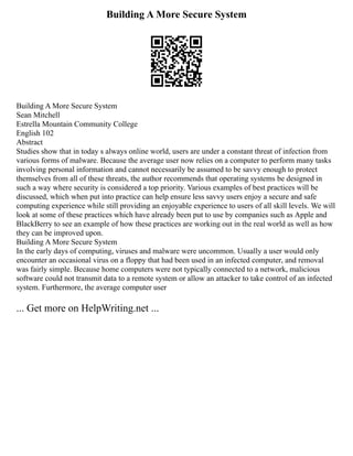 Building A More Secure System
Building A More Secure System
Sean Mitchell
Estrella Mountain Community College
English 102
Abstract
Studies show that in today s always online world, users are under a constant threat of infection from
various forms of malware. Because the average user now relies on a computer to perform many tasks
involving personal information and cannot necessarily be assumed to be savvy enough to protect
themselves from all of these threats, the author recommends that operating systems be designed in
such a way where security is considered a top priority. Various examples of best practices will be
discussed, which when put into practice can help ensure less savvy users enjoy a secure and safe
computing experience while still providing an enjoyable experience to users of all skill levels. We will
look at some of these practices which have already been put to use by companies such as Apple and
BlackBerry to see an example of how these practices are working out in the real world as well as how
they can be improved upon.
Building A More Secure System
In the early days of computing, viruses and malware were uncommon. Usually a user would only
encounter an occasional virus on a floppy that had been used in an infected computer, and removal
was fairly simple. Because home computers were not typically connected to a network, malicious
software could not transmit data to a remote system or allow an attacker to take control of an infected
system. Furthermore, the average computer user
... Get more on HelpWriting.net ...
 