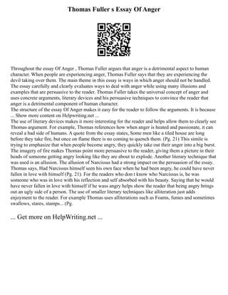 Thomas Fuller s Essay Of Anger
Throughout the essay Of Anger , Thomas Fuller argues that anger is a detrimental aspect to human
character. When people are experiencing anger, Thomas Fuller says that they are experiencing the
devil taking over them. The main theme in this essay is ways in which anger should not be handled.
The essay carefully and clearly evaluates ways to deal with anger while using many illusions and
examples that are persuasive to the reader. Thomas Fuller takes the universal concept of anger and
uses concrete arguments, literary devices and his persuasive techniques to convince the reader that
anger is a detrimental component of human character.
The structure of the essay Of Anger makes it easy for the reader to follow the arguments. It is because
... Show more content on Helpwriting.net ...
The use of literary devices makes it more interesting for the reader and helps allow them to clearly see
Thomas argument. For example, Thomas references how when anger is heated and passionate, it can
reveal a bad side of humans. A quote from the essay states, Some men like a tiled house are long
before they take fire, but once on flame there is no coming to quench them. (Pg. 21) This simile is
trying to emphasize that when people become angry, they quickly take out their anger into a big burst.
The imagery of fire makes Thomas point more persuasive to the reader, giving them a picture in their
heads of someone getting angry looking like they are about to explode. Another literary technique that
was used is an allusion. The allusion of Narcissus had a strong impact on the persuasion of the essay.
Thomas says, Had Narcissus himself seen his own face when he had been angry, he could have never
fallen in love with himself (Pg. 21). For the readers who don t know who Narcissus is, he was
someone who was in love with his reflection and self absorbed with his beauty. Saying that he would
have never fallen in love with himself if he wass angry helps show the reader that being angry brings
out an ugly side of a person. The use of smaller literary techniques like alliteration just adds
enjoyment to the reader. For example Thomas uses alliterations such as Foams, fumes and sometimes
swallows, stares, stamps... (Pg.
... Get more on HelpWriting.net ...
 