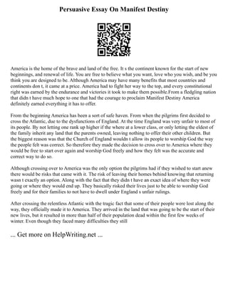 Persuasive Essay On Manifest Destiny
America is the home of the brave and land of the free. It s the continent known for the start of new
beginnings, and renewal of life. You are free to believe what you want, love who you wish, and be you
think you are designed to be. Although America may have many benefits that most countries and
continents don t, it came at a price. America had to fight her way to the top, and every constitutional
right was earned by the endurance and victories it took to make them possible.From a fledgling nation
that didn t have much hope to one that had the courage to proclaim Manifest Destiny America
definitely earned everything it has to offer.
From the beginning America has been a sort of safe haven. From when the pilgrims first decided to
cross the Atlantic, due to the dysfunctions of England. At the time England was very unfair to most of
its people. By not letting one rank up higher if the where at a lower class, or only letting the eldest of
the family inherit any land that the parents owned, leaving nothing to offer their other children. But
the biggest reason was that the Church of England wouldn t allow its people to worship God the way
the people felt was correct. So therefore they made the decision to cross over to America where they
would be free to start over again and worship God freely and how they felt was the accurate and
correct way to do so.
Although crossing over to America was the only option the pilgrims had if they wished to start anew
there would be risks that came with it. The risk of leaving their homes behind knowing that returning
wasn t exactly an option. Along with the fact that they didn t have an exact idea of where they were
going or where they would end up. They basically risked their lives just to be able to worship God
freely and for their families to not have to dwell under England s unfair rulings.
After crossing the relentless Atlantic with the tragic fact that some of their people were lost along the
way, they officially made it to America. They arrived in the land that was going to be the start of their
new lives, but it resulted in more than half of their population dead within the first few weeks of
winter. Even though they faced many difficulties they still
... Get more on HelpWriting.net ...
 